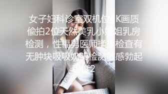 女子妇科诊室双机位4K画质偸拍2位天然美乳小姐姐乳房检测，性福男医师揉揉检查有无肿块吸吸奶头检测敏感勃起程度2