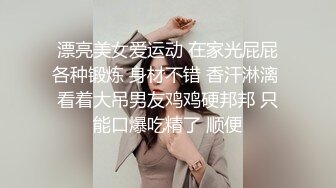 漂亮美女爱运动 在家光屁屁各种锻炼 身材不错 香汗淋漓 看着大吊男友鸡鸡硬邦邦 只能口爆吃精了 顺便