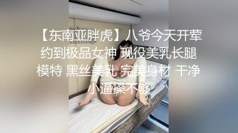 【东南亚胖虎】八爷今天开荤约到极品女神 现役美乳长腿模特 黑丝美乳 完美身材 干净小逼操不够