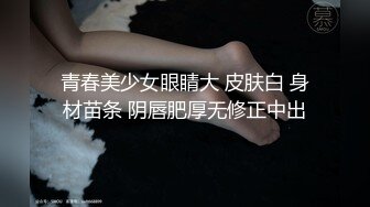 青春美少女眼睛大 皮肤白 身材苗条 阴唇肥厚无修正中出