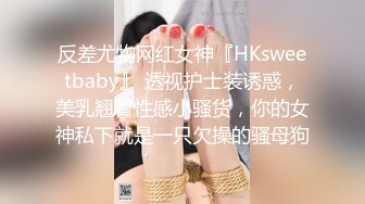 反差尤物网红女神『HKsweetbaby』 透视护士装诱惑，美乳翘臀性感小骚货，你的女神私下就是一只欠操的骚母狗