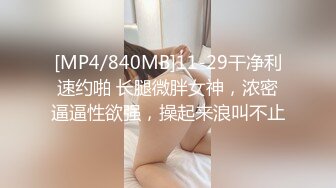 [MP4/840MB]11-29干净利速约啪 长腿微胖女神，浓密逼逼性欲强，操起来浪叫不止