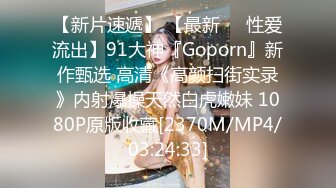 【新片速遞】 【最新❤️性爱流出】91大神『Goporn』新作甄选 高清《高颜扫街实录》内射爆操天然白虎嫩妹 1080P原版收藏[2370M/MP4/03:24:33]