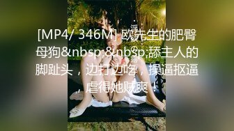 [MP4/ 346M] 欧先生的肥臀母狗&nbsp;&nbsp;舔主人的脚趾头，边打边吃，操逼抠逼，虐得她贼爽！