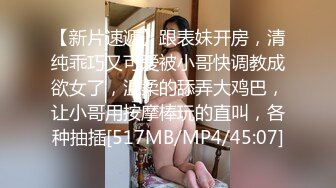 【新片速遞】跟表妹开房，清纯乖巧又可爱被小哥快调教成欲女了，温柔的舔弄大鸡巴，让小哥用按摩棒玩的直叫，各种抽插[517MB/MP4/45:07]