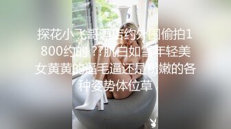 探花小飞哥酒店约外围偷拍1800约的 ??肌白如雪年轻美女黄黄的逼毛逼还是粉嫩的各种姿势体位草