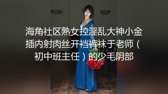 海角社区熟女控淫乱大神小金插内射肉丝开裆裤袜于老师（初中班主任）的少毛阴部