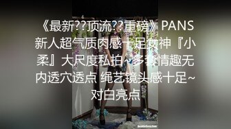 《最新??顶流??重磅》PANS新人超气质肉感十足女神『小柔』大尺度私拍~多套情趣无内透穴透点 绳艺镜头感十足~对白亮点