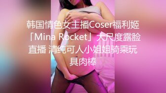 韩国情色女主播Coser福利姬「Mina Rocket」大尺度露脸直播 清纯可人小姐姐骑乘玩具肉棒