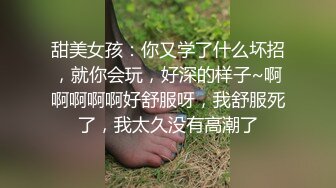 甜美女孩：你又学了什么坏招，就你会玩，好深的样子~啊啊啊啊啊好舒服呀，我舒服死了，我太久没有高潮了