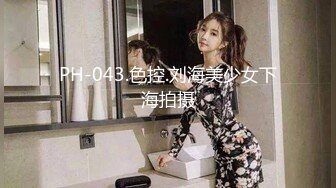 PH-043.色控.刘海美少女下海拍摄