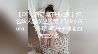 【OF付费订阅不断更新】知名华人留学生网黄「Spicy Gum」「刘玥」用榨干精液的方式惩罚