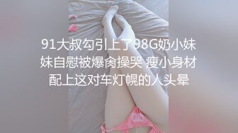 91大叔勾引上了98G奶小妹妹自慰被爆肏操哭 瘦小身材配上这对车灯幌的人头晕