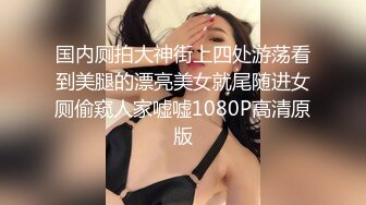 国内厕拍大神街上四处游荡看到美腿的漂亮美女就尾随进女厕偷窥人家嘘嘘1080P高清原版