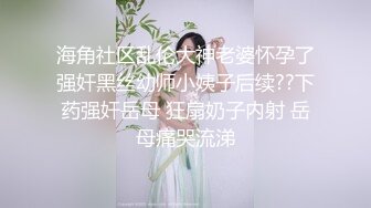 海角社区乱伦大神老婆怀孕了强奸黑丝幼师小姨子后续??下药强奸岳母 狂扇奶子内射 岳母痛哭流涕