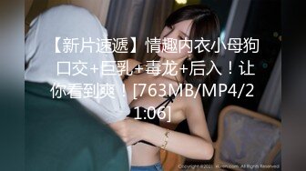 【新片速遞】情趣内衣小母狗 口交+巨乳+毒龙+后入！让你看到爽！[763MB/MP4/21:06]