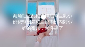 海角社区乱伦大神翘臀巨乳小妈爸爸出差和后妈偷奸内射小妈的蜜穴，太性福了