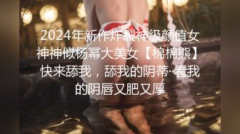 2024年新作炸裂神级颜值女神神似杨幂大美女【棉棉熊】快来舔我，舔我的阴蒂··看我的阴唇又肥又厚