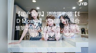 【国产推荐】顶流摄影师【ED Mosaic】 约啪群P作品合集第2期36V,美少妇，大学生，淫乱盛宴超清画质