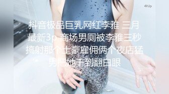 抖音极品巨乳网红李雅 三月最新3p 商场男厕被李雅三秒搞射那个土豪雇佣俩个夜店猛男把她干到翻白眼