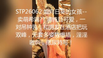 STP26062 如向日葵的女孩--卖萌希瑞?? 清纯且可爱，一对吊钟乳，和男友在酒店把玩双峰，无套多姿势爆插，淫淫嗷叫，撒尿特写！