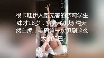 很卡哇伊人畜无害的萝莉学生妹才18岁，贫乳飞机场 纯天然白虎，美眉第一次见到这么大的鸡巴