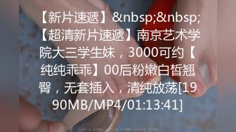 【新片速遞】&nbsp;&nbsp;【超清新片速遞】南京艺术学院大三学生妹，3000可约【纯纯乖乖】00后粉嫩白皙翘臀，无套插入，清纯放荡[1990MB/MP4/01:13:41]