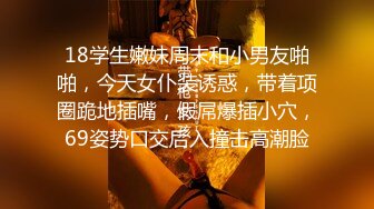 18学生嫩妹周末和小男友啪啪，今天女仆装诱惑，带着项圈跪地插嘴，假屌爆插小穴，69姿势口交后入撞击高潮脸