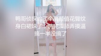 鸭哥侦探约了个高颜值花臂纹身白裙妹子，洗完澡舔弄摸逼搞一半没搞了