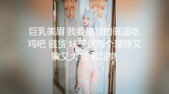 巨乳美眉 我要拍我的骚逼吃鸡吧 骚货 妹子这两个球球又软又大 摸着超爽