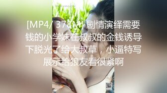 [MP4/ 378M] 剧情演绎需要钱的小学妹在叔叔的金钱诱导下脱光了给大叔草，小逼特写展示给狼友看很紧啊