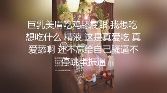 巨乳美眉吃鸡舔屁眼 我想吃 想吃什么 精液 这是真爱吃 真爱舔啊 还不忘给自己骚逼不停跳蛋振逼