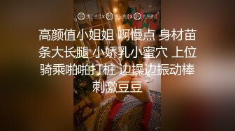 高颜值小姐姐 啊慢点 身材苗条大长腿 小娇乳小蜜穴 上位骑乘啪啪打桩 边操边振动棒刺激豆豆