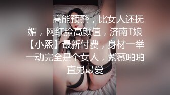 ⚫️⚫️高能预警，比女人还抚媚，网红脸高颜值，济南T娘【小熙】最新付费，身材一举一动完全是个女人，紫薇啪啪直男最爱