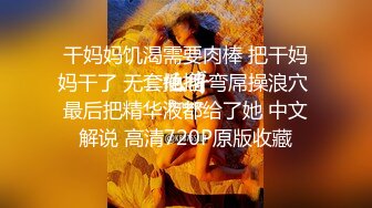 干妈妈饥渴需要肉棒 把干妈妈干了 无套抽插 弯屌操浪穴 最后把精华液都给了她 中文解说 高清720P原版收藏