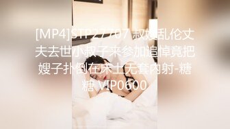 [MP4]STP27707 叔嫂乱伦丈夫去世小叔子来参加追悼竟把嫂子扑倒在床上无套内射-糖糖 VIP0600