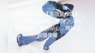 2024.3.24，【高质量探花】，足浴勾搭大神，漂亮小少妇今夜相伴，服务贴心，拽掉衣服随便摸