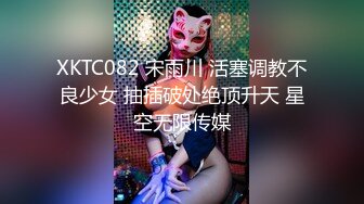 XKTC082 宋雨川 活塞调教不良少女 抽插破处绝顶升天 星空无限传媒