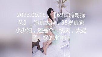 2023.09.15，【69口嗨哥探花】，泡良大神，35岁良家小少妇，还是个一线天，大奶子，抠的水汪汪