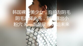 韩国裸贷美少女，自拍刮阴毛 阴毛黑泽光亮，刮完露出小粉穴 来一泡尿尿 小姐姐未来是个大美女哦！