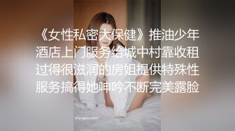 《女性私密大保健》推油少年酒店上门服务给城中村靠收租过得很滋润的房姐提供特殊性服务搞得她呻吟不断完美露脸