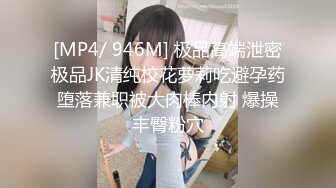 [MP4/ 946M] 极品高端泄密极品JK清纯校花萝莉吃避孕药堕落兼职被大肉棒内射 爆操丰臀粉穴