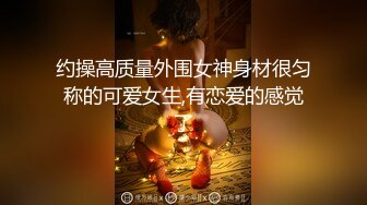 约操高质量外围女神身材很匀称的可爱女生,有恋爱的感觉了