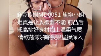 麻豆传媒MD0051 旗袍小姐姐真是让人欲罢不能 前凸后翘高挑好身材加上温柔气质 情欲荡漾啪啪狠狠猛操深入