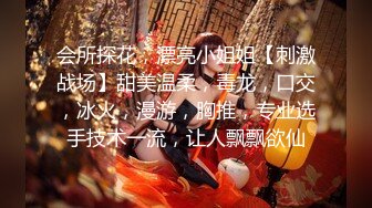 会所探花，漂亮小姐姐【刺激战场】甜美温柔，毒龙，口交，冰火，漫游，胸推，专业选手技术一流，让人飘飘欲仙