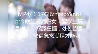 [MP4/ 1.17G]&nbsp;&nbsp;今晚肛交海归女，留学生真是淫荡，抠舔狂插，处处皆是战场，骚逼急需满足才能爽