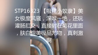 STP16323 【吸精小奴隶】美女极度风骚，深喉一绝，还玩灌肠肛交，直接射在菊花里面，肤白貌美极品尤物，真刺激啊