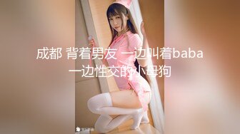 成都 背着男友 一边叫着baba一边性交的小母狗