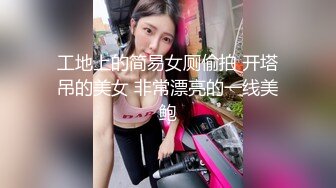 工地上的简易女厕偷拍 开塔吊的美女 非常漂亮的一线美鲍