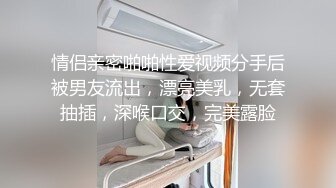 情侣亲密啪啪性爱视频分手后被男友流出，漂亮美乳，无套抽插，深喉口交，完美露脸